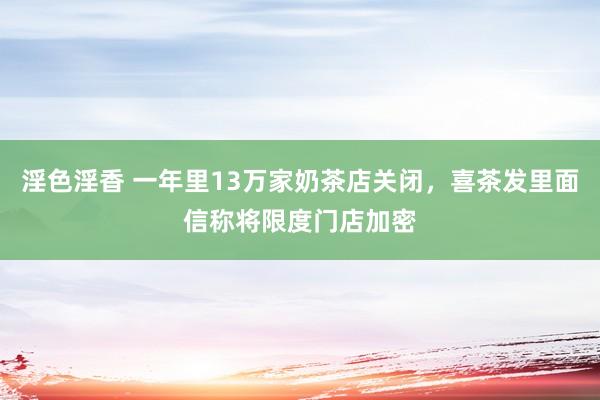 淫色淫香 一年里13万家奶茶店关闭，喜茶发里面信称将限度门店加密