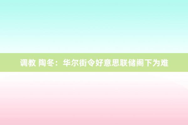 调教 陶冬：华尔街令好意思联储阁下为难