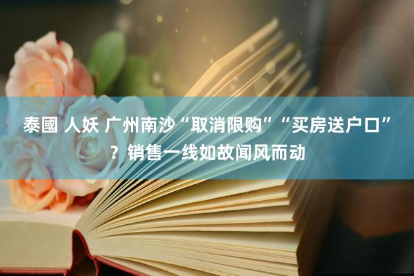 泰國 人妖 广州南沙“取消限购”“买房送户口”？销售一线如故闻风而动