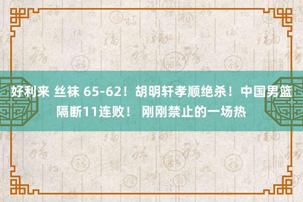 好利来 丝袜 65-62！胡明轩孝顺绝杀！中国男篮隔断11连败！ 刚刚禁止的一场热