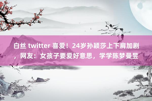 白丝 twitter 喜爱！24岁孙颖莎上下肩加剧，网友：女孩子要爱好意思，学学陈梦曼昱