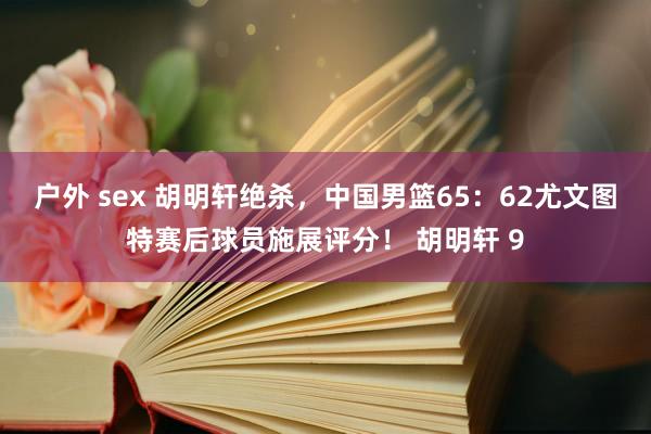 户外 sex 胡明轩绝杀，中国男篮65：62尤文图特赛后球员施展评分！ 胡明轩 9