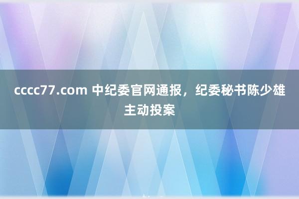 cccc77.com 中纪委官网通报，纪委秘书陈少雄主动投案