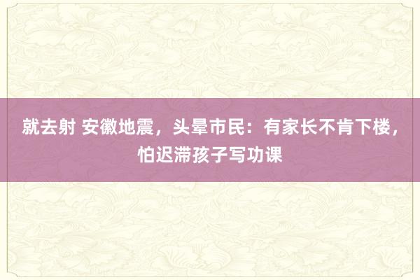 就去射 安徽地震，头晕市民：有家长不肯下楼，怕迟滞孩子写功课