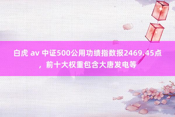 白虎 av 中证500公用功绩指数报2469.45点，前十大权重包含大唐发电等