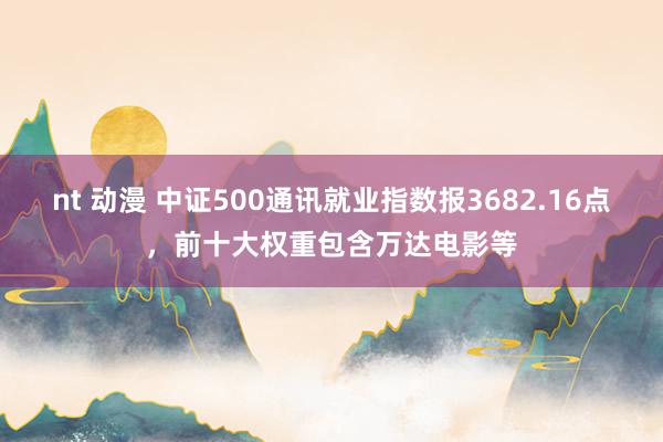 nt 动漫 中证500通讯就业指数报3682.16点，前十大权重包含万达电影等