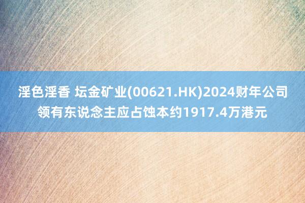 淫色淫香 坛金矿业(00621.HK)2024财年公司领有东说念主应占蚀本约1917.4万港元