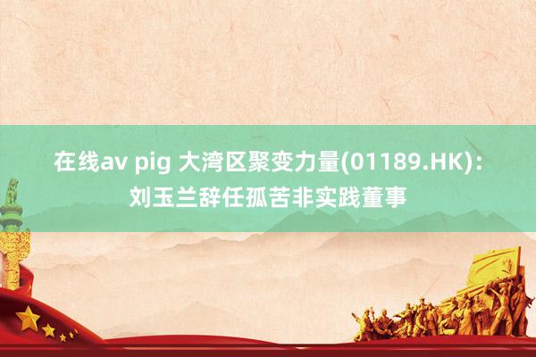 在线av pig 大湾区聚变力量(01189.HK)：刘玉兰辞任孤苦非实践董事