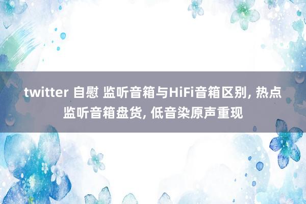 twitter 自慰 监听音箱与HiFi音箱区别， 热点监听音箱盘货， 低音染原声重现