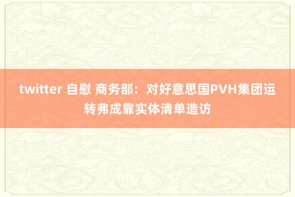 twitter 自慰 商务部：对好意思国PVH集团运转弗成靠实体清单造访