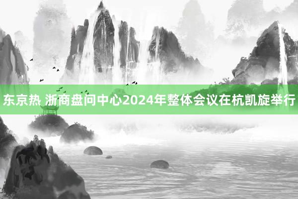 东京热 浙商盘问中心2024年整体会议在杭凯旋举行