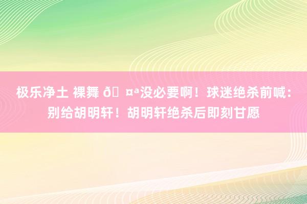 极乐净土 裸舞 🤪没必要啊！球迷绝杀前喊：别给胡明轩！胡明轩绝杀后即刻甘愿