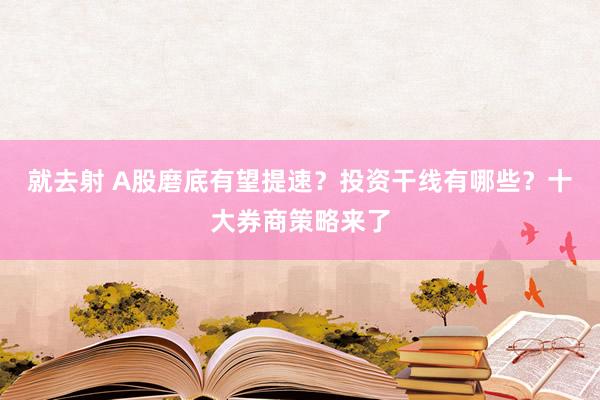 就去射 A股磨底有望提速？投资干线有哪些？十大券商策略来了