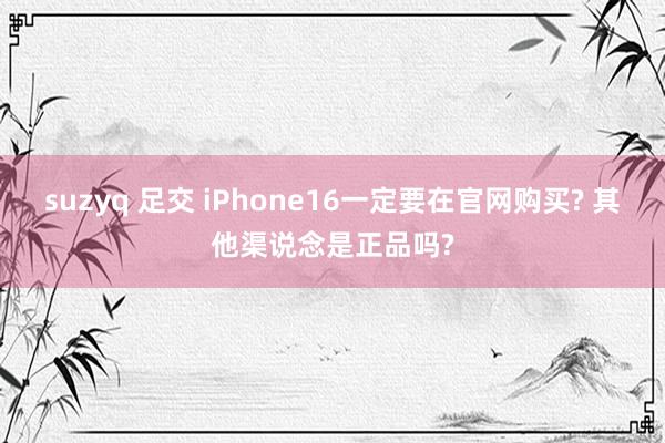 suzyq 足交 iPhone16一定要在官网购买? 其他渠说念是正品吗?