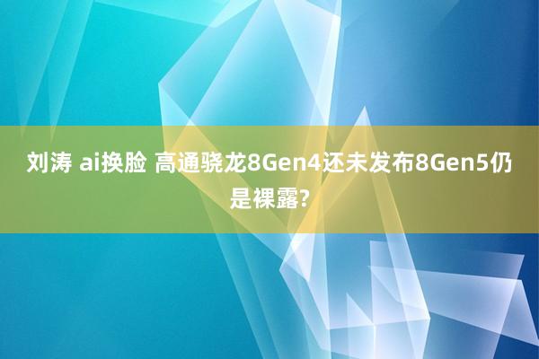 刘涛 ai换脸 高通骁龙8Gen4还未发布8Gen5仍是裸露?