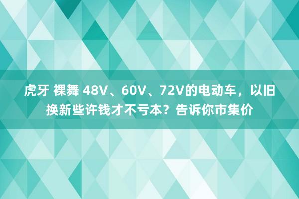 虎牙 裸舞 48V、60V、72V的电动车，以旧换新些许钱才不亏本？告诉你市集价