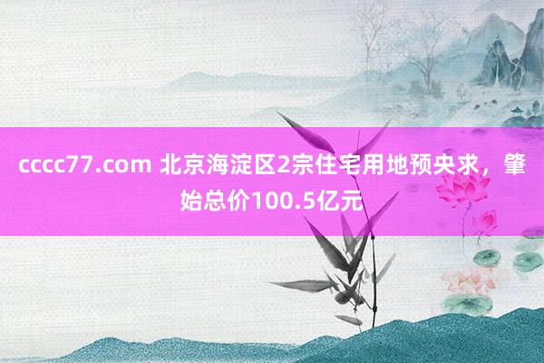 cccc77.com 北京海淀区2宗住宅用地预央求，肇始总价100.5亿元