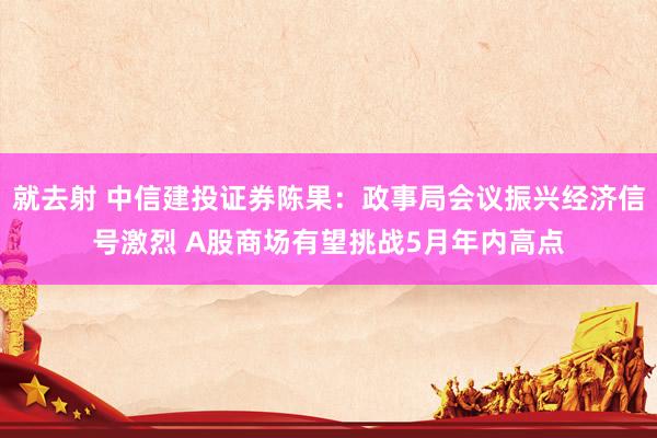 就去射 中信建投证券陈果：政事局会议振兴经济信号激烈 A股商场有望挑战5月年内高点