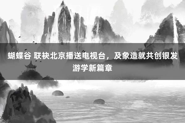 蝴蝶谷 联袂北京播送电视台，及象造就共创银发游学新篇章