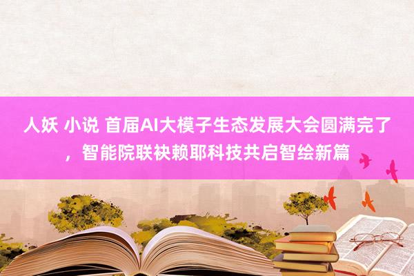 人妖 小说 首届AI大模子生态发展大会圆满完了，智能院联袂赖耶科技共启智绘新篇