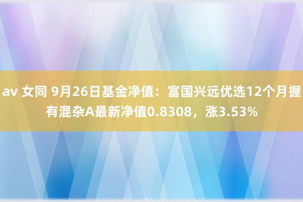 av 女同 9月26日基金净值：富国兴远优选12个月握有混杂A最新净值0.8308，涨3.53%