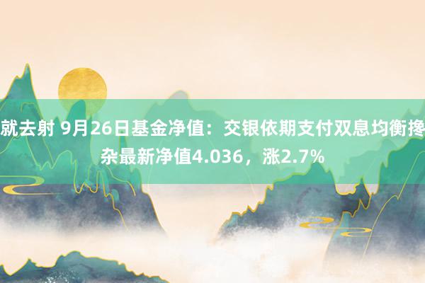 就去射 9月26日基金净值：交银依期支付双息均衡搀杂最新净值4.036，涨2.7%