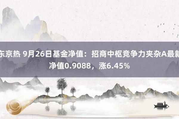 东京热 9月26日基金净值：招商中枢竞争力夹杂A最新净值0.9088，涨6.45%