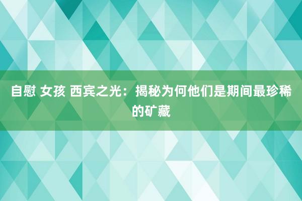 自慰 女孩 西宾之光：揭秘为何他们是期间最珍稀的矿藏