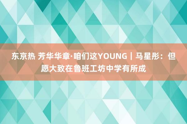 东京热 芳华华章·咱们这YOUNG｜马星彤：但愿大致在鲁班工坊中学有所成