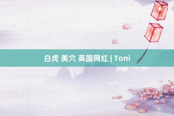 白虎 美穴 英国网红 | Toni