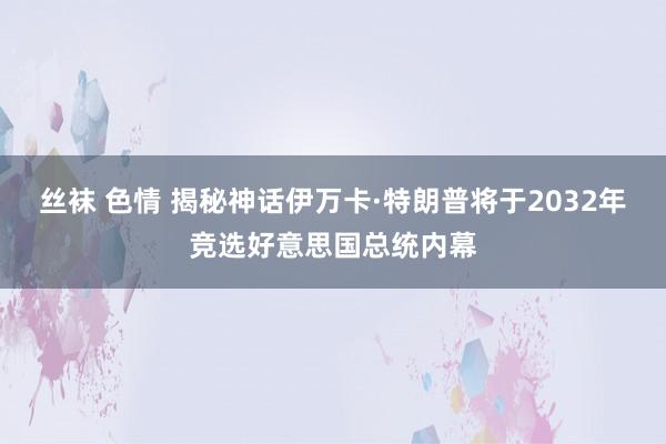 丝袜 色情 揭秘神话伊万卡·特朗普将于2032年竞选好意思国总统内幕