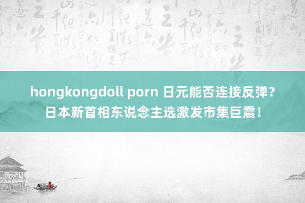 hongkongdoll porn 日元能否连接反弹？日本新首相东说念主选激发市集巨震！