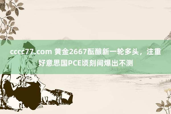 cccc77.com 黄金2667酝酿新一轮多头，注重好意思国PCE顷刻间爆出不测