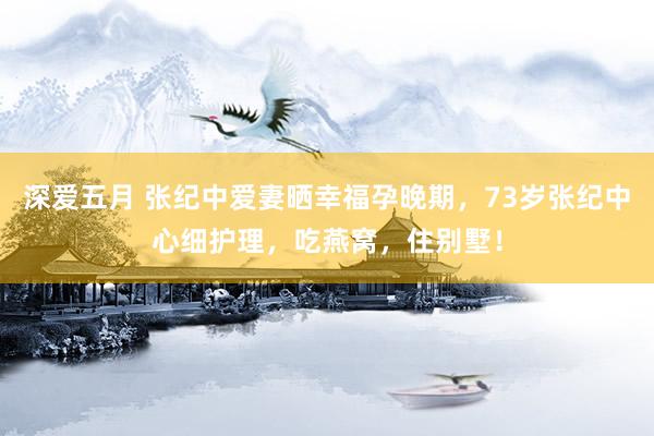 深爱五月 张纪中爱妻晒幸福孕晚期，73岁张纪中心细护理，吃燕窝，住别墅！