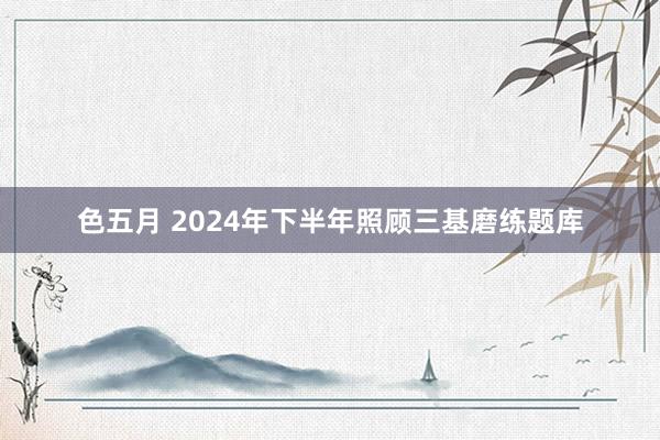 色五月 2024年下半年照顾三基磨练题库