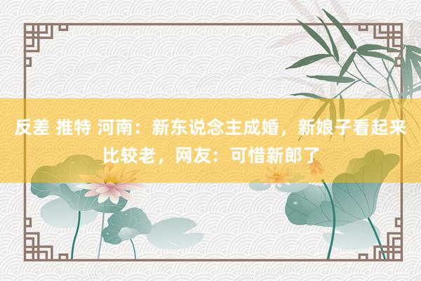 反差 推特 河南：新东说念主成婚，新娘子看起来比较老，网友：可惜新郎了