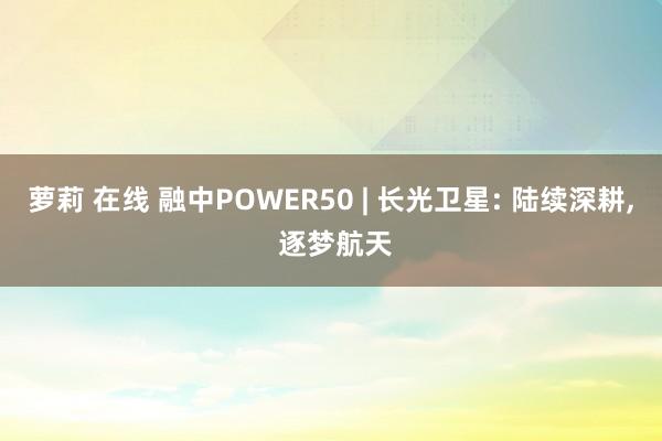 萝莉 在线 融中POWER50 | 长光卫星: 陆续深耕， 逐梦航天