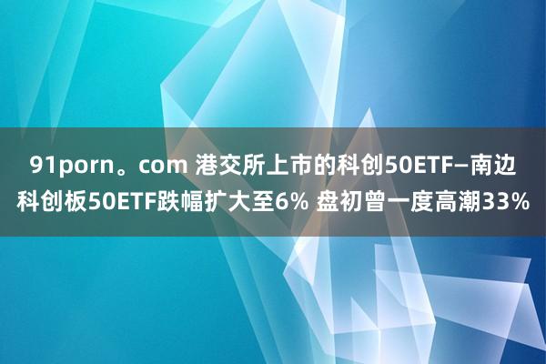 91porn。com 港交所上市的科创50ETF—南边科创板50ETF跌幅扩大至6% 盘初曾一度高潮33%