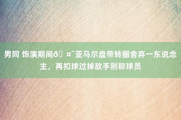 男同 饰演期间🤯亚马尔盘带转圈舍弃一东说念主，再扣球过掉敌手别称球员