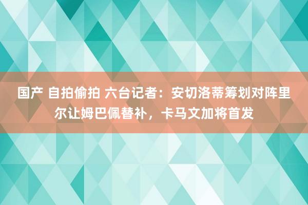 国产 自拍偷拍 六台记者：安切洛蒂筹划对阵里尔让姆巴佩替补，卡马文加将首发