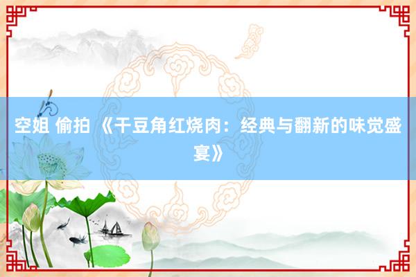 空姐 偷拍 《干豆角红烧肉：经典与翻新的味觉盛宴》