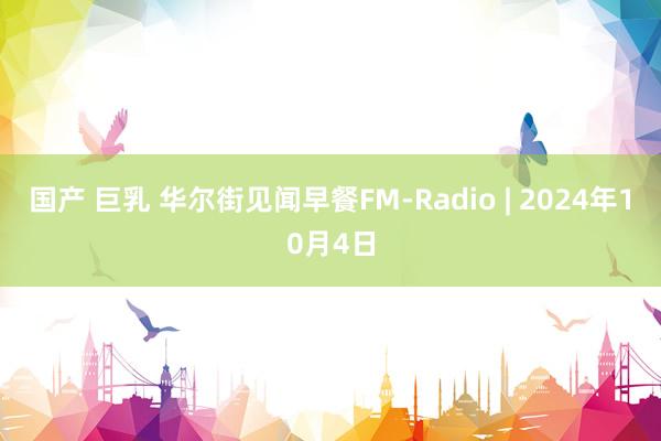 国产 巨乳 华尔街见闻早餐FM-Radio | 2024年10月4日