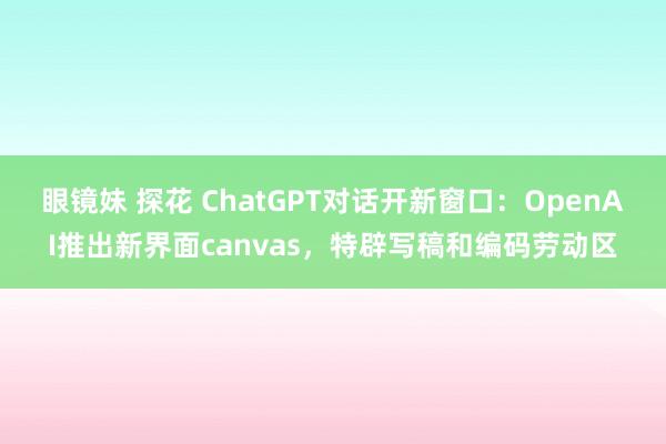 眼镜妹 探花 ChatGPT对话开新窗口：OpenAI推出新界面canvas，特辟写稿和编码劳动区