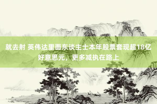 就去射 英伟达里面东谈主士本年股票套现超18亿好意思元，更多减执在路上