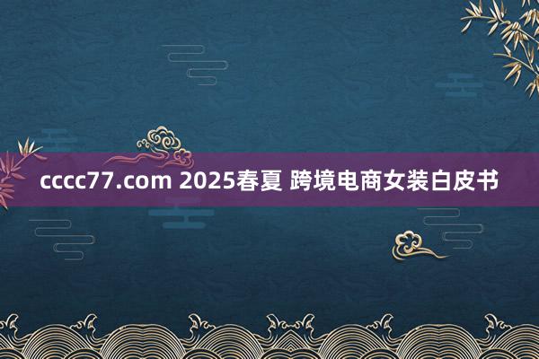 cccc77.com 2025春夏 跨境电商女装白皮书