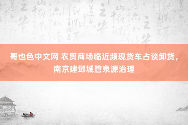 哥也色中文网 农贸商场临近频现货车占谈卸货，南京建邺城管泉源治理