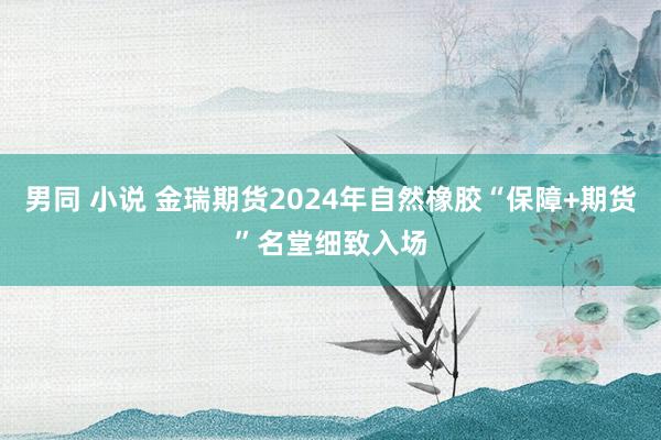 男同 小说 金瑞期货2024年自然橡胶“保障+期货”名堂细致入场