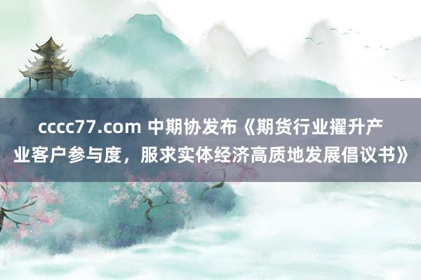 cccc77.com 中期协发布《期货行业擢升产业客户参与度，服求实体经济高质地发展倡议书》