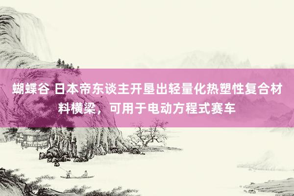 蝴蝶谷 日本帝东谈主开垦出轻量化热塑性复合材料横梁，可用于电动方程式赛车