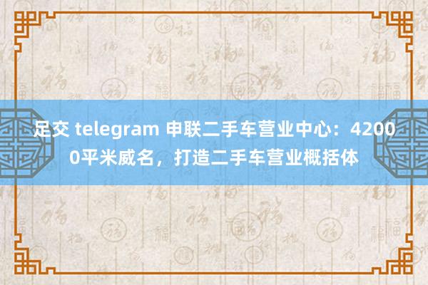 足交 telegram 申联二手车营业中心：42000平米威名，打造二手车营业概括体